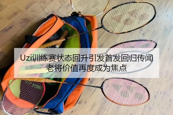 Uzi训练赛状态回升引发首发回归传闻 老将价值再度成为焦点