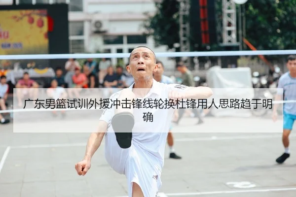 广东男篮试训外援冲击锋线轮换杜锋用人思路趋于明确