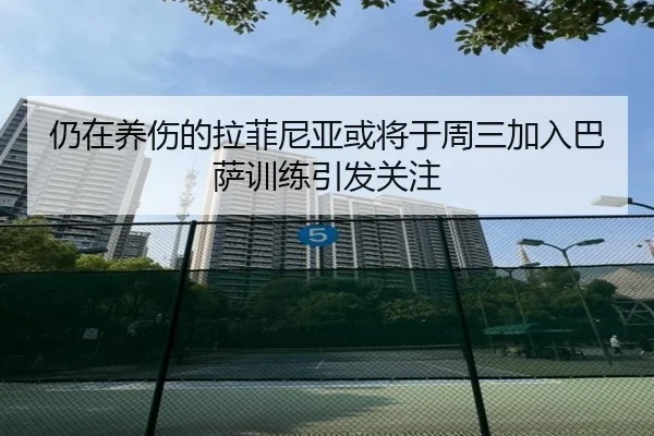 仍在养伤的拉菲尼亚或将于周三加入巴萨训练引发关注