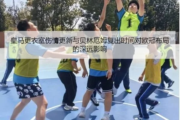 皇马更衣室伤情更新与贝林厄姆复出时间对欧冠布局的深远影响