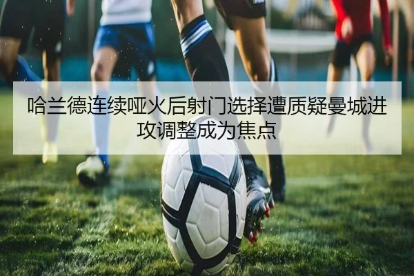 哈兰德连续哑火后射门选择遭质疑曼城进攻调整成为焦点