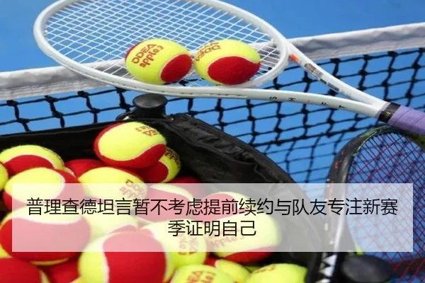 普理查德坦言暂不考虑提前续约与队友专注新赛季证明自己